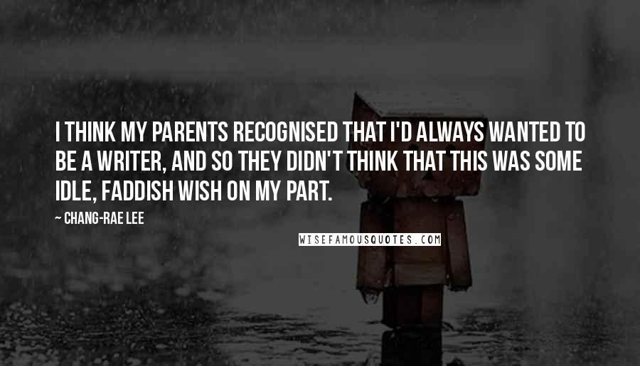 Chang-rae Lee Quotes: I think my parents recognised that I'd always wanted to be a writer, and so they didn't think that this was some idle, faddish wish on my part.