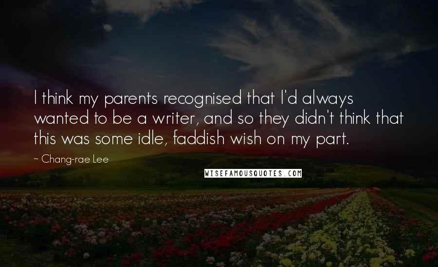 Chang-rae Lee Quotes: I think my parents recognised that I'd always wanted to be a writer, and so they didn't think that this was some idle, faddish wish on my part.