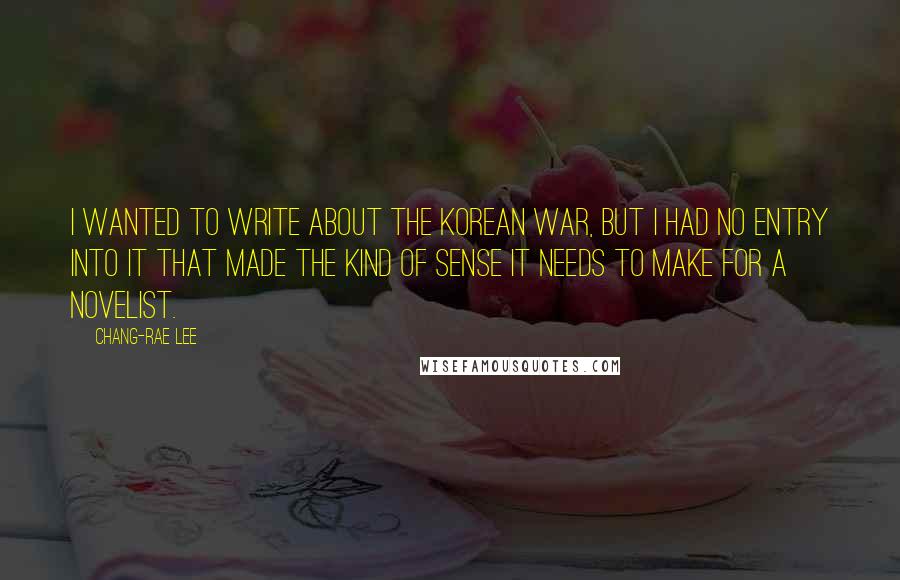 Chang-rae Lee Quotes: I wanted to write about the Korean War, but I had no entry into it that made the kind of sense it needs to make for a novelist.