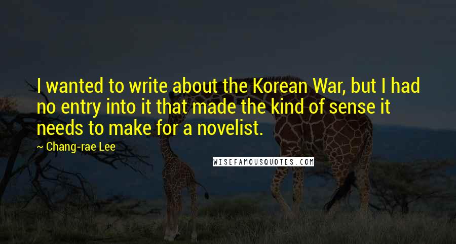 Chang-rae Lee Quotes: I wanted to write about the Korean War, but I had no entry into it that made the kind of sense it needs to make for a novelist.