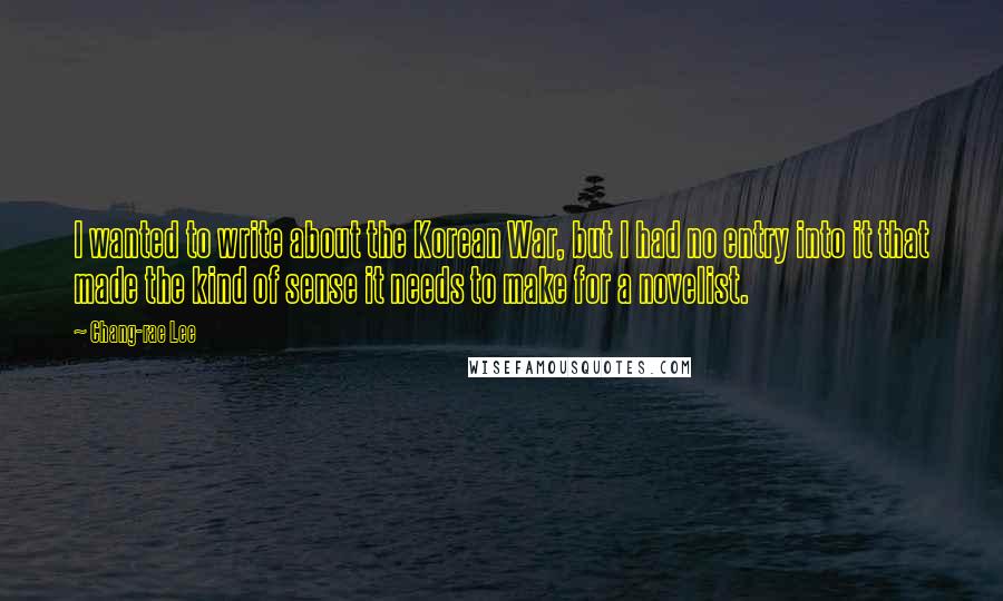 Chang-rae Lee Quotes: I wanted to write about the Korean War, but I had no entry into it that made the kind of sense it needs to make for a novelist.