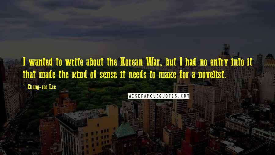 Chang-rae Lee Quotes: I wanted to write about the Korean War, but I had no entry into it that made the kind of sense it needs to make for a novelist.