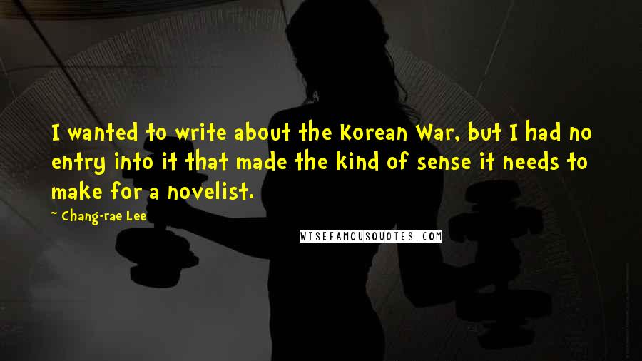 Chang-rae Lee Quotes: I wanted to write about the Korean War, but I had no entry into it that made the kind of sense it needs to make for a novelist.