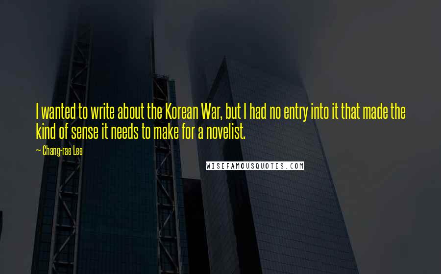 Chang-rae Lee Quotes: I wanted to write about the Korean War, but I had no entry into it that made the kind of sense it needs to make for a novelist.