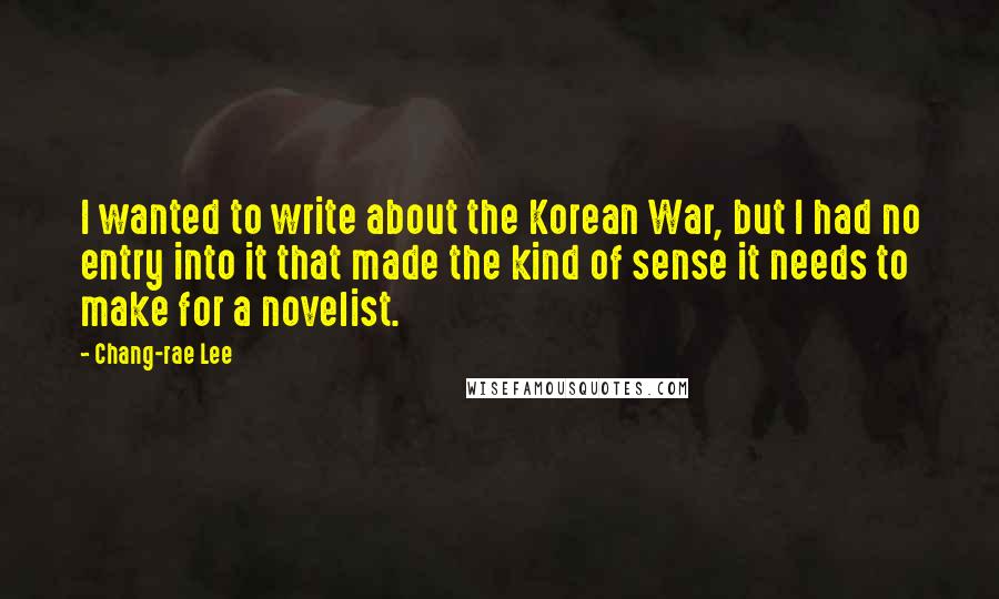 Chang-rae Lee Quotes: I wanted to write about the Korean War, but I had no entry into it that made the kind of sense it needs to make for a novelist.