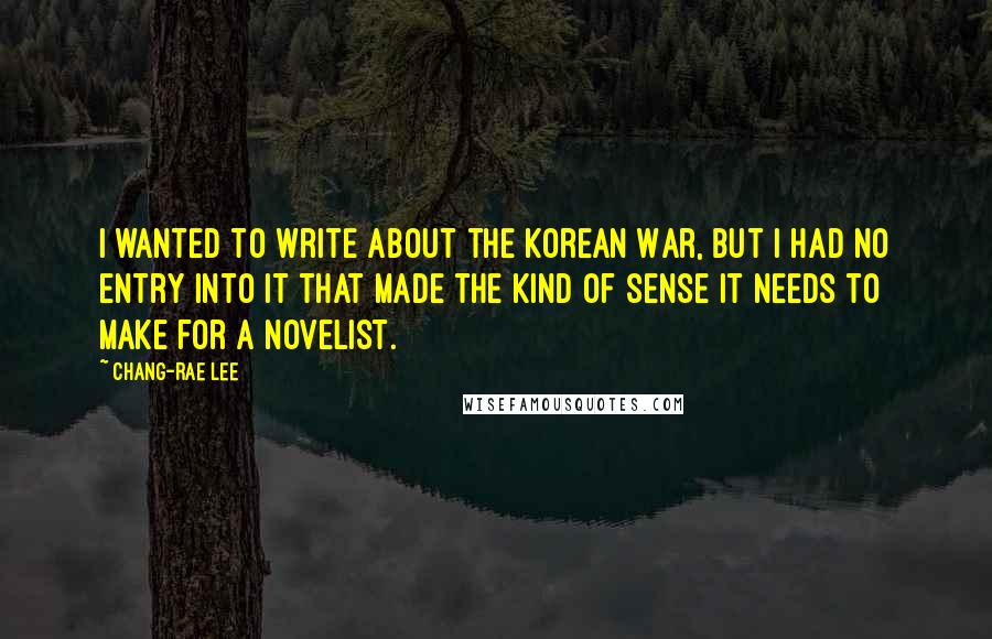 Chang-rae Lee Quotes: I wanted to write about the Korean War, but I had no entry into it that made the kind of sense it needs to make for a novelist.