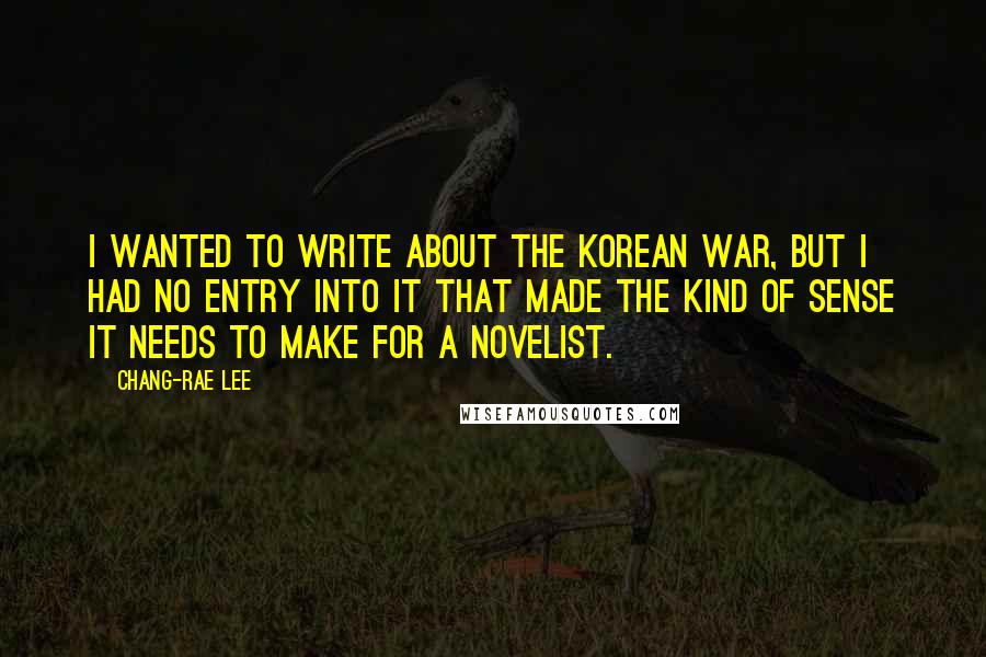 Chang-rae Lee Quotes: I wanted to write about the Korean War, but I had no entry into it that made the kind of sense it needs to make for a novelist.