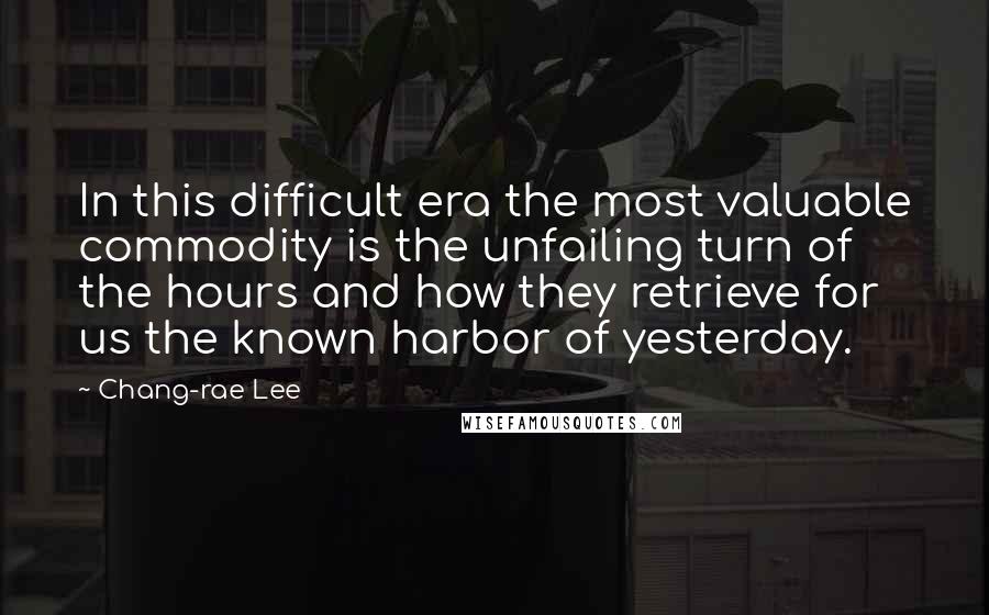 Chang-rae Lee Quotes: In this difficult era the most valuable commodity is the unfailing turn of the hours and how they retrieve for us the known harbor of yesterday.