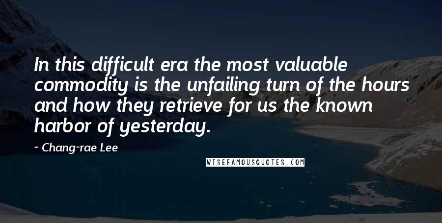 Chang-rae Lee Quotes: In this difficult era the most valuable commodity is the unfailing turn of the hours and how they retrieve for us the known harbor of yesterday.