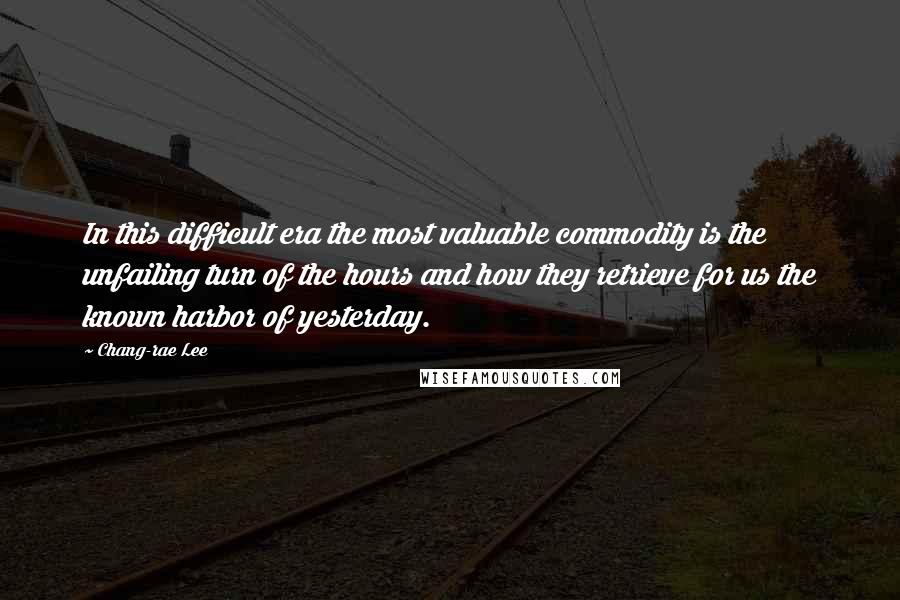 Chang-rae Lee Quotes: In this difficult era the most valuable commodity is the unfailing turn of the hours and how they retrieve for us the known harbor of yesterday.