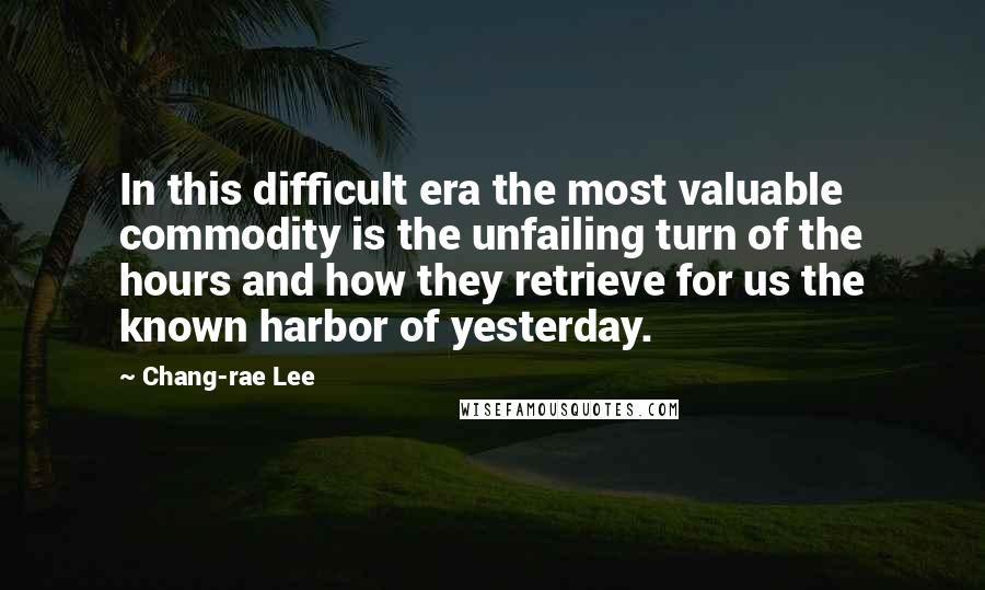 Chang-rae Lee Quotes: In this difficult era the most valuable commodity is the unfailing turn of the hours and how they retrieve for us the known harbor of yesterday.