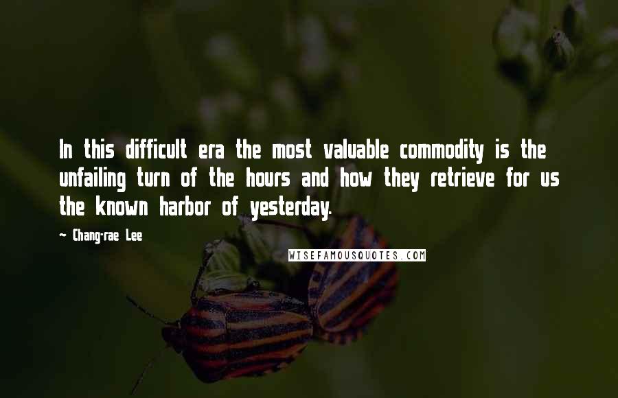 Chang-rae Lee Quotes: In this difficult era the most valuable commodity is the unfailing turn of the hours and how they retrieve for us the known harbor of yesterday.