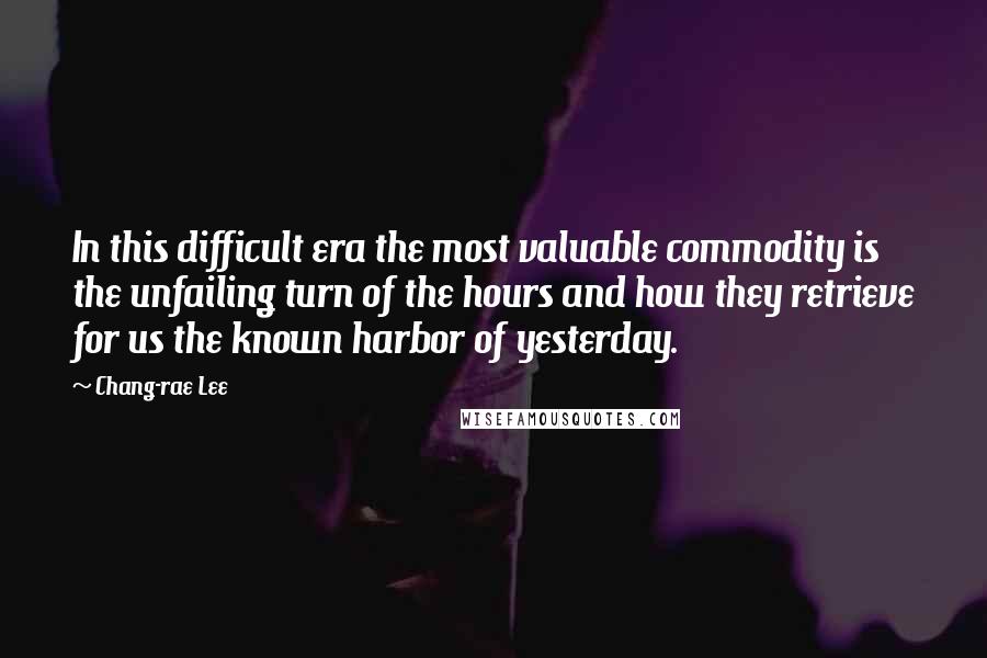 Chang-rae Lee Quotes: In this difficult era the most valuable commodity is the unfailing turn of the hours and how they retrieve for us the known harbor of yesterday.