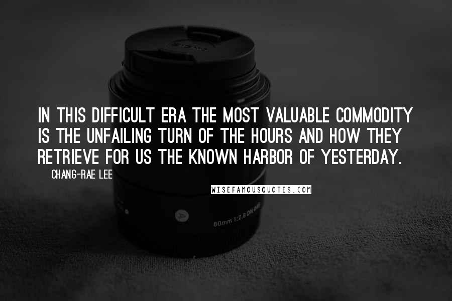 Chang-rae Lee Quotes: In this difficult era the most valuable commodity is the unfailing turn of the hours and how they retrieve for us the known harbor of yesterday.