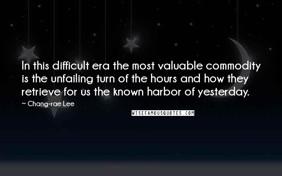 Chang-rae Lee Quotes: In this difficult era the most valuable commodity is the unfailing turn of the hours and how they retrieve for us the known harbor of yesterday.