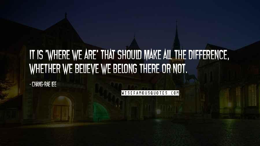 Chang-rae Lee Quotes: It is 'where we are' that should make all the difference, whether we believe we belong there or not.