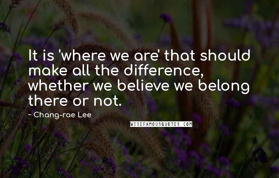 Chang-rae Lee Quotes: It is 'where we are' that should make all the difference, whether we believe we belong there or not.