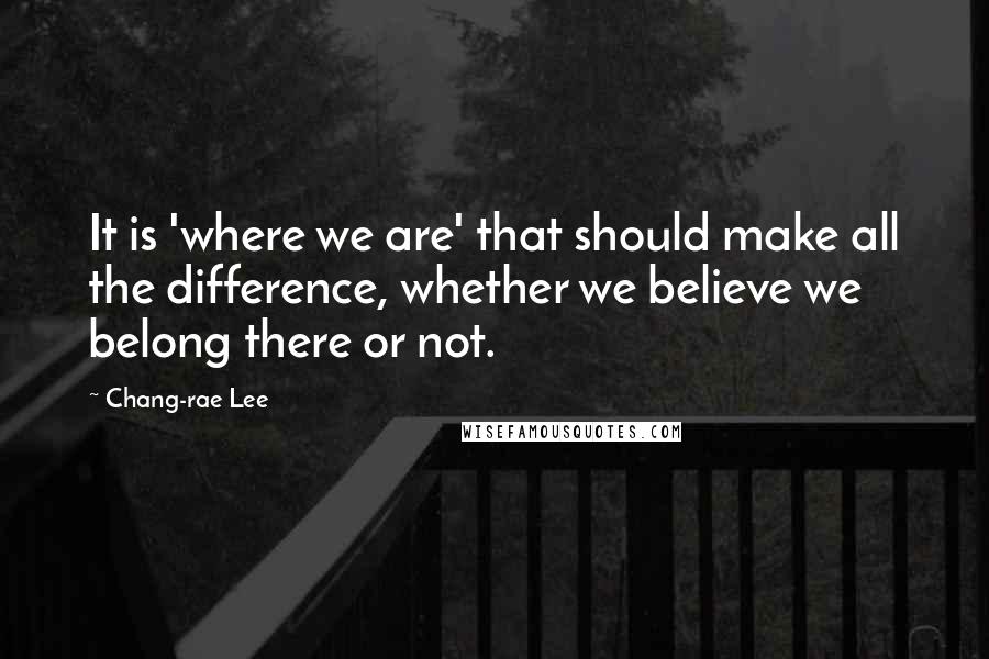 Chang-rae Lee Quotes: It is 'where we are' that should make all the difference, whether we believe we belong there or not.