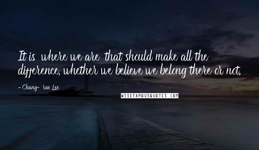 Chang-rae Lee Quotes: It is 'where we are' that should make all the difference, whether we believe we belong there or not.