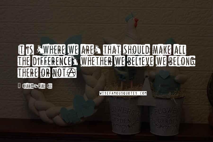 Chang-rae Lee Quotes: It is 'where we are' that should make all the difference, whether we believe we belong there or not.