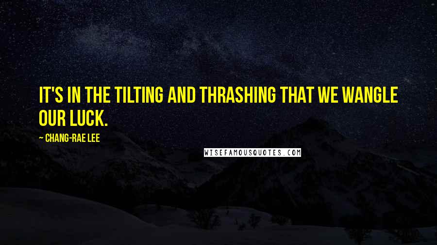 Chang-rae Lee Quotes: It's in the tilting and thrashing that we wangle our luck.