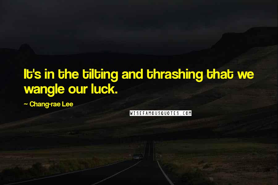 Chang-rae Lee Quotes: It's in the tilting and thrashing that we wangle our luck.