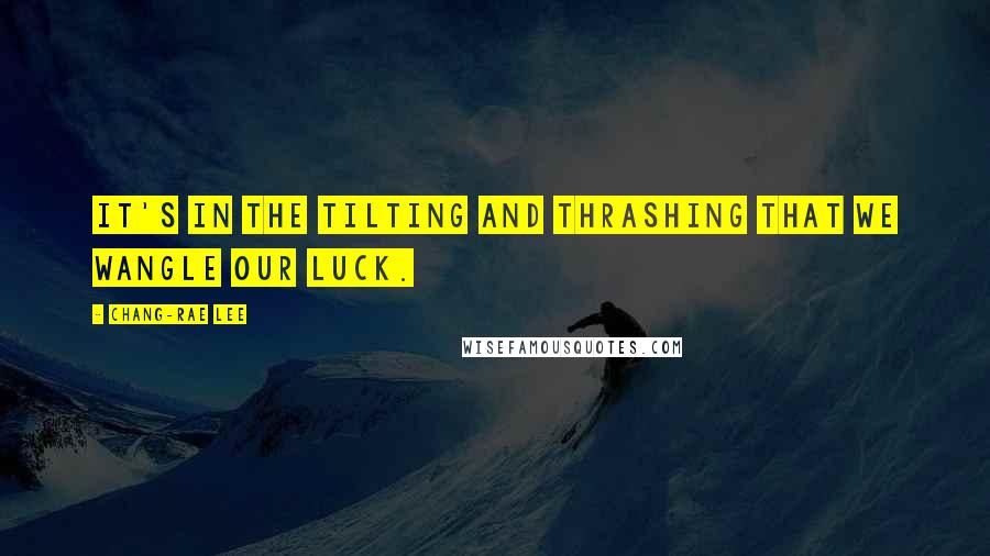 Chang-rae Lee Quotes: It's in the tilting and thrashing that we wangle our luck.