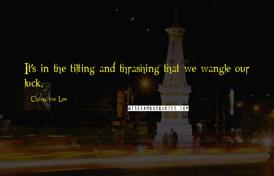 Chang-rae Lee Quotes: It's in the tilting and thrashing that we wangle our luck.