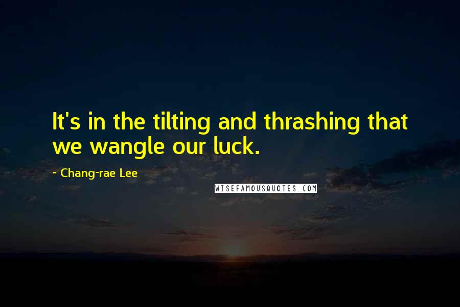 Chang-rae Lee Quotes: It's in the tilting and thrashing that we wangle our luck.