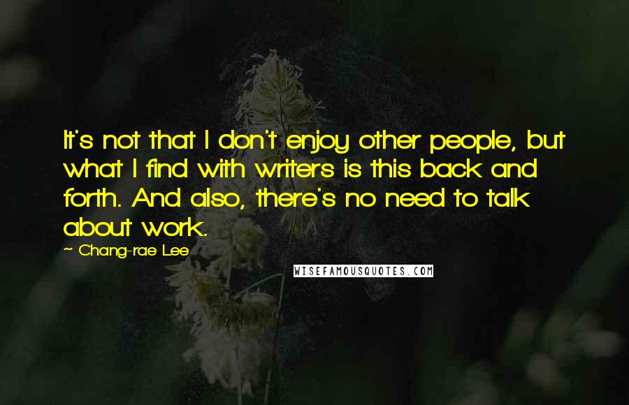 Chang-rae Lee Quotes: It's not that I don't enjoy other people, but what I find with writers is this back and forth. And also, there's no need to talk about work.