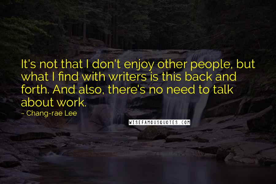 Chang-rae Lee Quotes: It's not that I don't enjoy other people, but what I find with writers is this back and forth. And also, there's no need to talk about work.