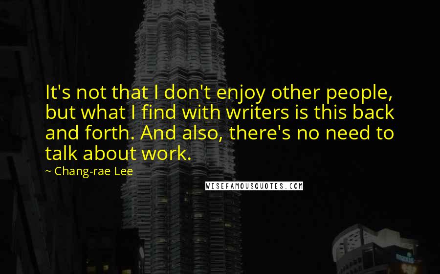 Chang-rae Lee Quotes: It's not that I don't enjoy other people, but what I find with writers is this back and forth. And also, there's no need to talk about work.