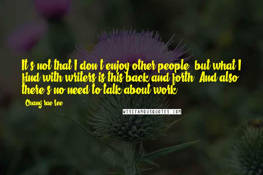 Chang-rae Lee Quotes: It's not that I don't enjoy other people, but what I find with writers is this back and forth. And also, there's no need to talk about work.