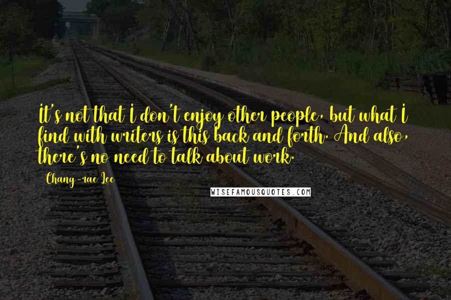 Chang-rae Lee Quotes: It's not that I don't enjoy other people, but what I find with writers is this back and forth. And also, there's no need to talk about work.