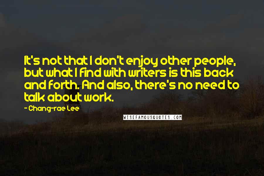 Chang-rae Lee Quotes: It's not that I don't enjoy other people, but what I find with writers is this back and forth. And also, there's no need to talk about work.