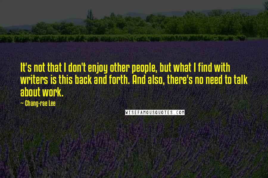 Chang-rae Lee Quotes: It's not that I don't enjoy other people, but what I find with writers is this back and forth. And also, there's no need to talk about work.