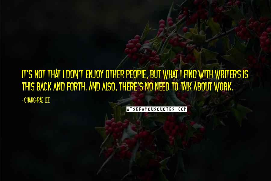 Chang-rae Lee Quotes: It's not that I don't enjoy other people, but what I find with writers is this back and forth. And also, there's no need to talk about work.