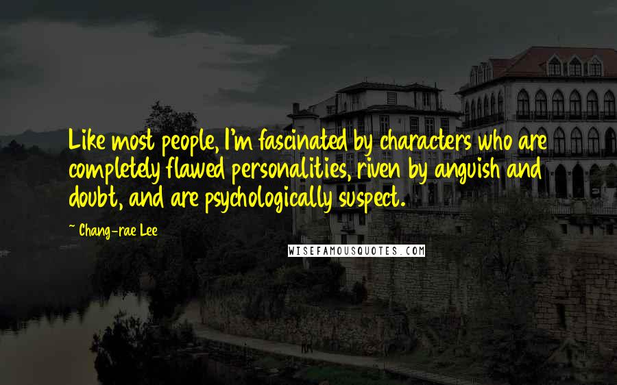 Chang-rae Lee Quotes: Like most people, I'm fascinated by characters who are completely flawed personalities, riven by anguish and doubt, and are psychologically suspect.