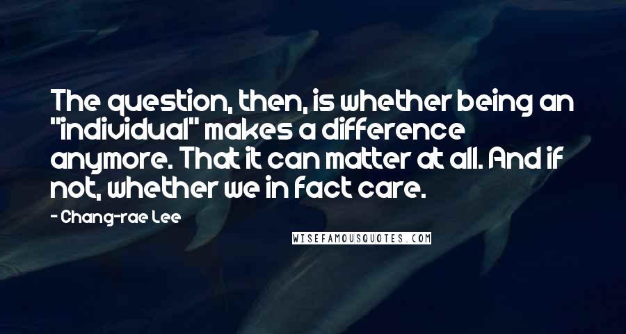 Chang-rae Lee Quotes: The question, then, is whether being an "individual" makes a difference anymore. That it can matter at all. And if not, whether we in fact care.
