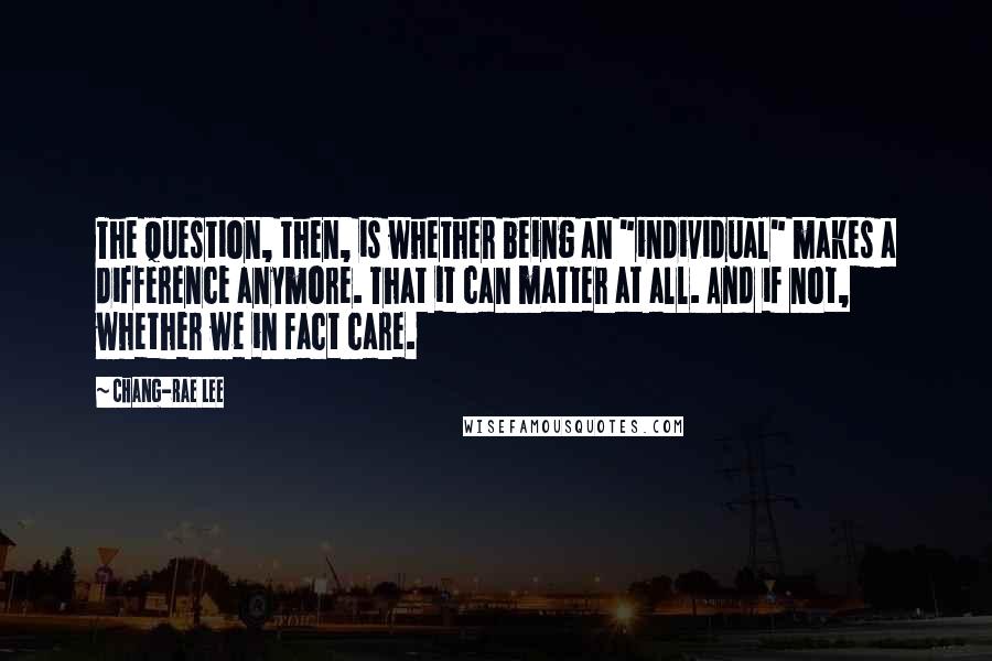 Chang-rae Lee Quotes: The question, then, is whether being an "individual" makes a difference anymore. That it can matter at all. And if not, whether we in fact care.