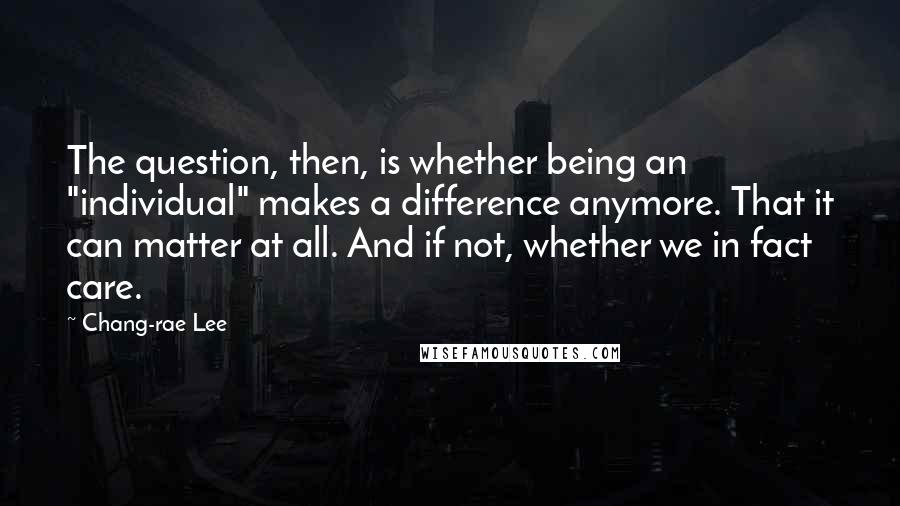 Chang-rae Lee Quotes: The question, then, is whether being an "individual" makes a difference anymore. That it can matter at all. And if not, whether we in fact care.