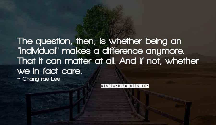 Chang-rae Lee Quotes: The question, then, is whether being an "individual" makes a difference anymore. That it can matter at all. And if not, whether we in fact care.