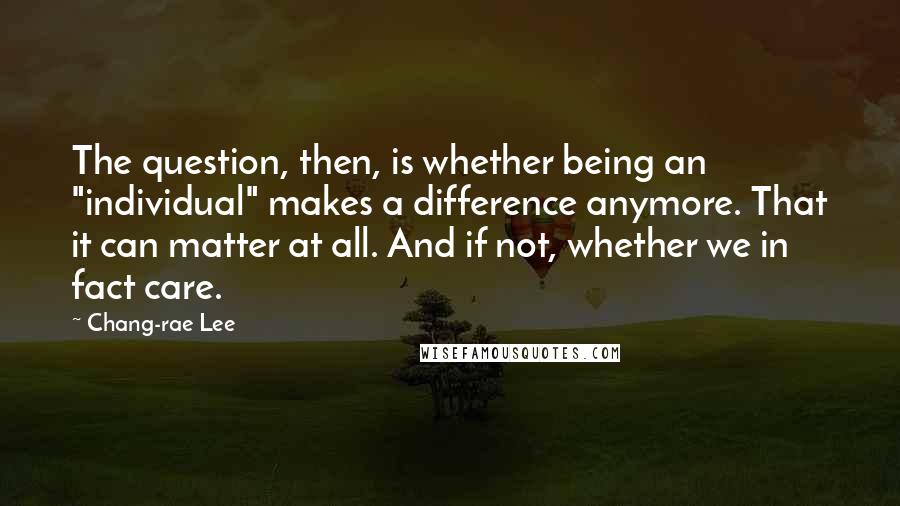 Chang-rae Lee Quotes: The question, then, is whether being an "individual" makes a difference anymore. That it can matter at all. And if not, whether we in fact care.