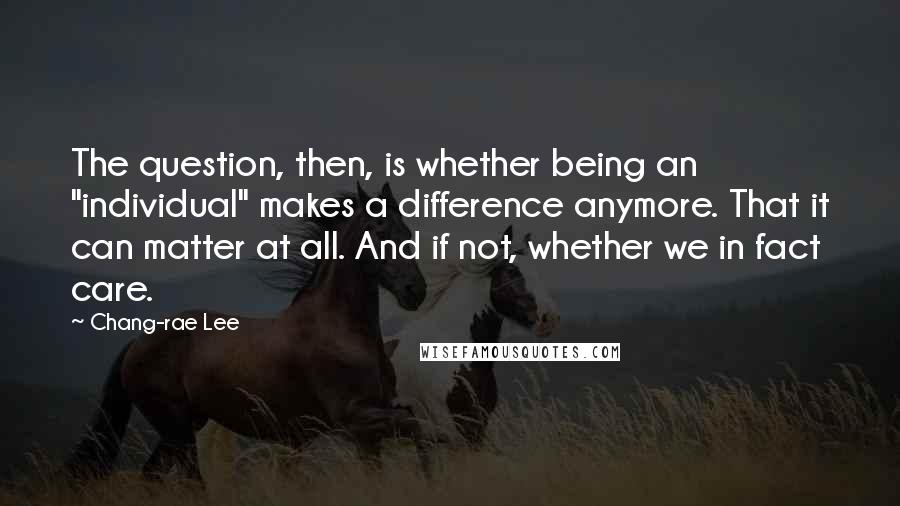 Chang-rae Lee Quotes: The question, then, is whether being an "individual" makes a difference anymore. That it can matter at all. And if not, whether we in fact care.