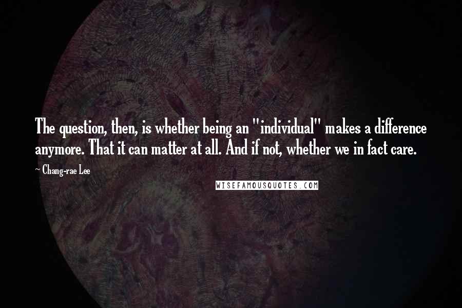 Chang-rae Lee Quotes: The question, then, is whether being an "individual" makes a difference anymore. That it can matter at all. And if not, whether we in fact care.