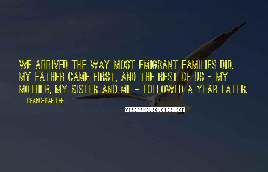 Chang-rae Lee Quotes: We arrived the way most emigrant families did. My father came first, and the rest of us - my mother, my sister and me - followed a year later.