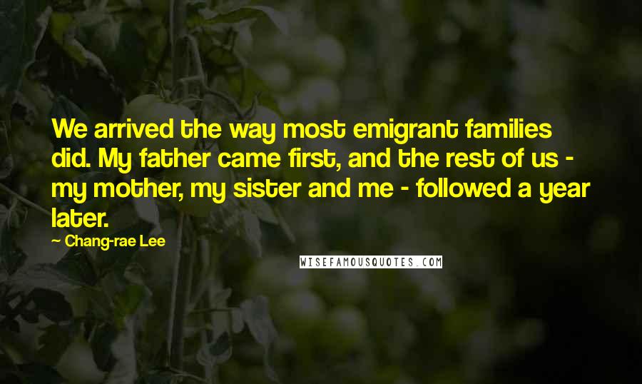 Chang-rae Lee Quotes: We arrived the way most emigrant families did. My father came first, and the rest of us - my mother, my sister and me - followed a year later.