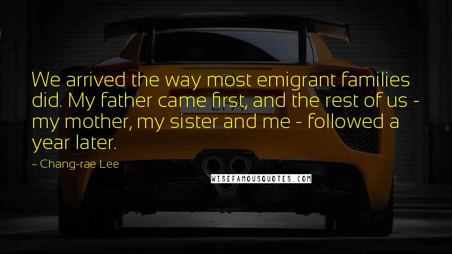 Chang-rae Lee Quotes: We arrived the way most emigrant families did. My father came first, and the rest of us - my mother, my sister and me - followed a year later.