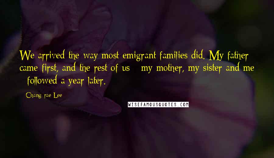 Chang-rae Lee Quotes: We arrived the way most emigrant families did. My father came first, and the rest of us - my mother, my sister and me - followed a year later.