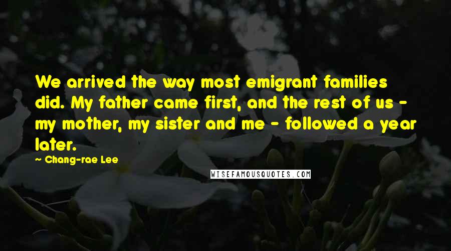 Chang-rae Lee Quotes: We arrived the way most emigrant families did. My father came first, and the rest of us - my mother, my sister and me - followed a year later.